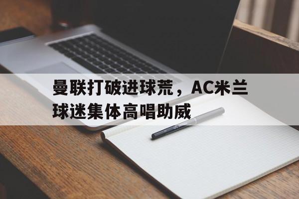 半岛体育app-曼联打破进球荒，AC米兰球迷集体高唱助威-半岛体育app